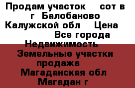 Продам участок 12 сот в г. Балобаново Калужской обл. › Цена ­ 850 000 - Все города Недвижимость » Земельные участки продажа   . Магаданская обл.,Магадан г.